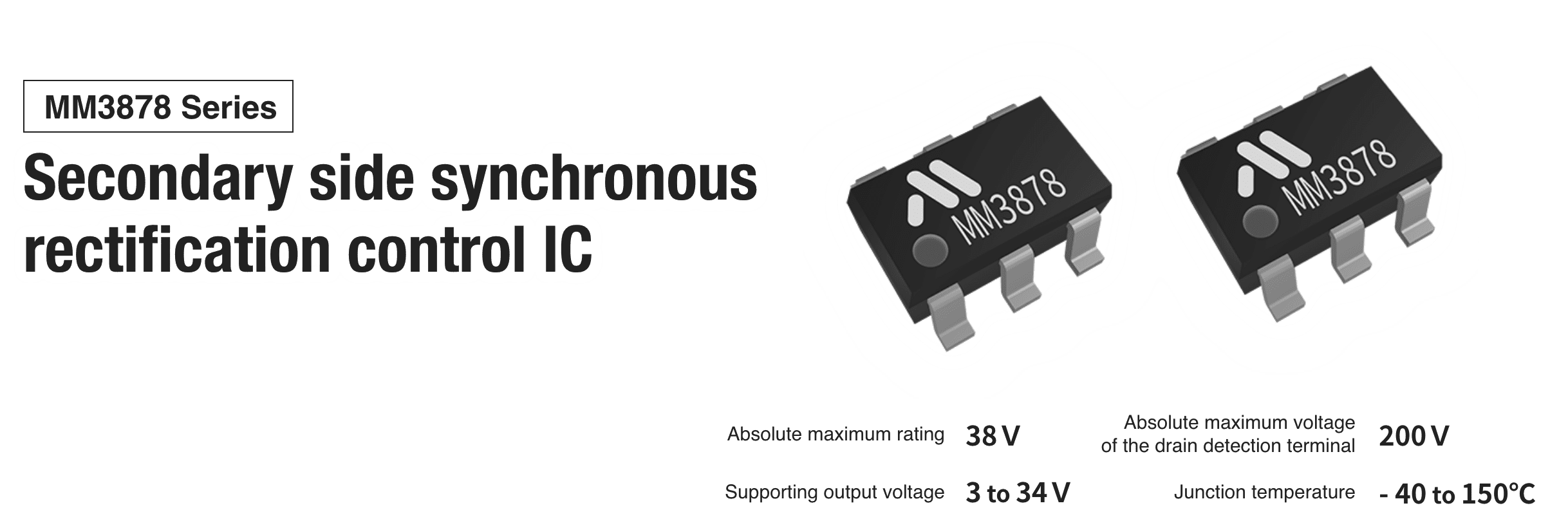 MM3878 Series Secondary side synchronous rectification control IC
                     Absolute maximum rating 38 V
                     Absolute maximum voltage of the drain detection terminal 200 V
                     Supporting output voltage 3 to 34 V
                     Operating junction temperature range −40°C to 150°C
                     