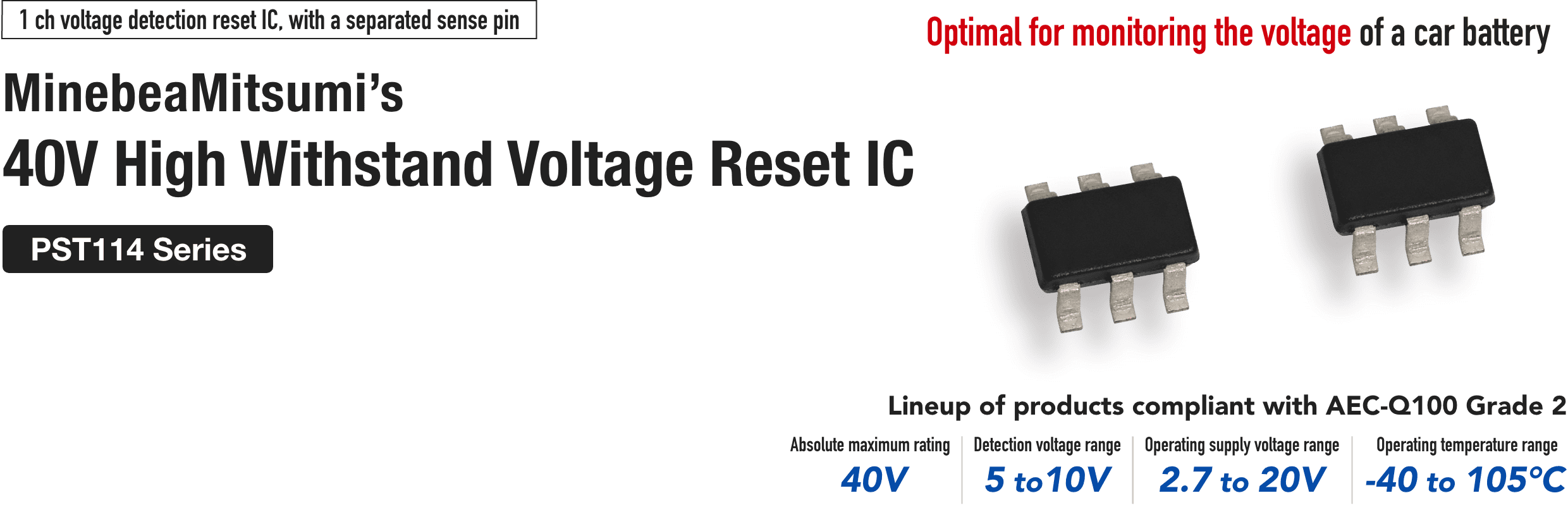 1ch voltage detection reset IC, with a separated sense pin MinebeaMitsumi's
40 V High Withstand Voltage Reset IC
PST114 Series
Optimal for monitoring the voltage of a car battery
Lineup of products compliant with AEC-Q100 Grade 2
Absolute maximum rating 40V
Detection voltage range 5 to 10 V
Operating supply voltage range 2.7 to 20 V
Operating temperature range -40°C to -105°C
