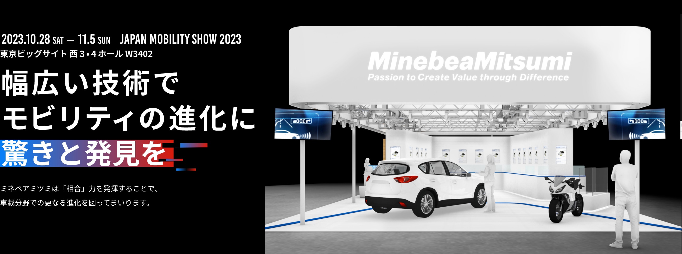 10月28日(土)~11月5日(日)JAPAN MOBILITY SHOW 2023 東京ビッグサイト 西3・4ホール W3402 幅広い技術でモビリティの進化に驚きと発見をミネベアミツミは「相合」力を発揮することで、車載分野での更なる進化を図ってまいります。