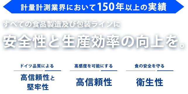 計量計測業界において150年以上の実績 すべての食品製造及び包装ラインに安全性と生産効率の向上を。 ドイツ品質による高信頼性と堅牢性 好感度を可能にする高信頼性 食の安全を守る衛生性